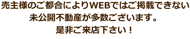 売主様のご都合によりWEBではご掲載できない未公開不動産が多数ございます。是非ご来店下さい！